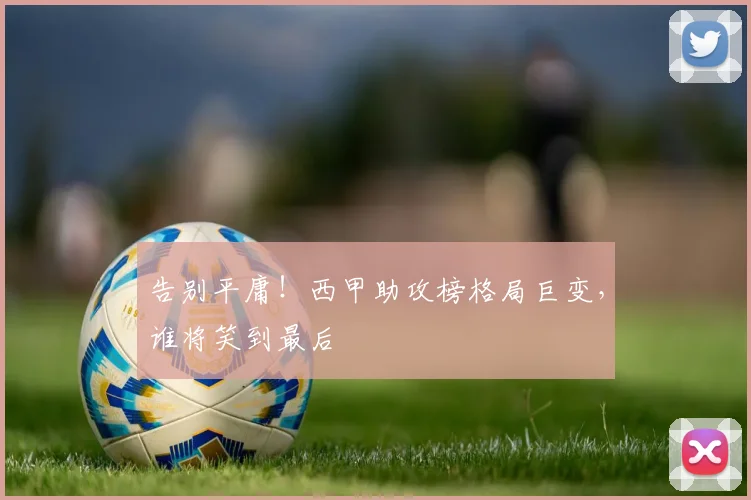 告别平庸！西甲助攻榜格局巨变，谁将笑到最后
