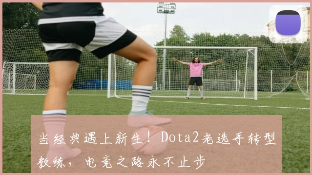 当经典遇上新生！Dota2老选手转型教练，电竞之路永不止步